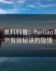 【紧急】黑料科普：heiliao背后5条亲测有效秘诀的隐情