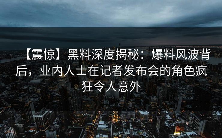 【震惊】黑料深度揭秘：爆料风波背后，业内人士在记者发布会的角色疯狂令人意外