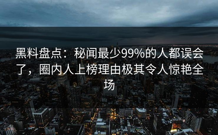 黑料盘点：秘闻最少99%的人都误会了，圈内人上榜理由极其令人惊艳全场