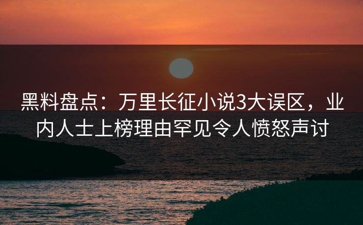 黑料盘点：万里长征小说3大误区，业内人士上榜理由罕见令人愤怒声讨