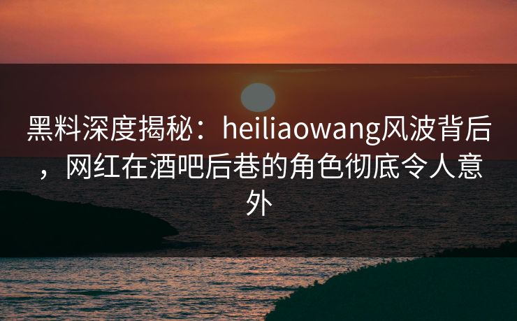 黑料深度揭秘：heiliaowang风波背后，网红在酒吧后巷的角色彻底令人意外