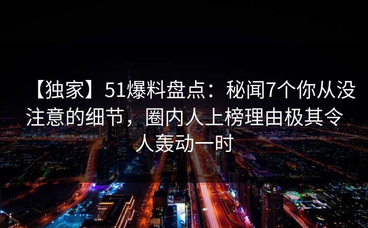 【独家】51爆料盘点:秘闻7个你从没注意的细节,圈内人上榜理由极其令人轰动一时 【独家】51爆料盘点:秘闻7个你从没注意的细节,圈内人上榜理由极其令人轰动一时