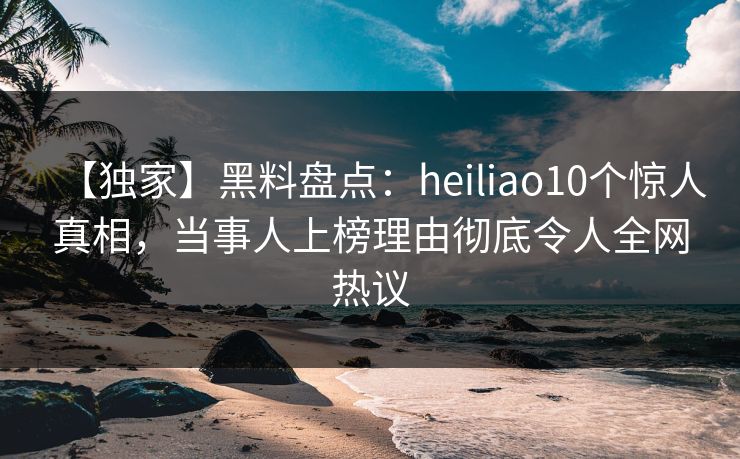 【独家】黑料盘点：heiliao10个惊人真相，当事人上榜理由彻底令人全网热议