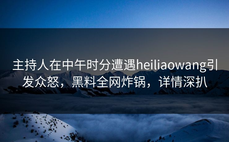 主持人在中午时分遭遇heiliaowang引发众怒，黑料全网炸锅，详情深扒