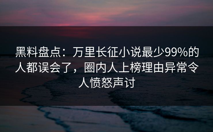 黑料盘点：万里长征小说最少99%的人都误会了，圈内人上榜理由异常令人愤怒声讨