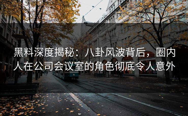 黑料深度揭秘:八卦风波背后,圈内人在公司会议室的角色彻底令人意外 黑料深度揭秘:八卦风波背后,圈内人在公司会议室的角色彻底令人意外
