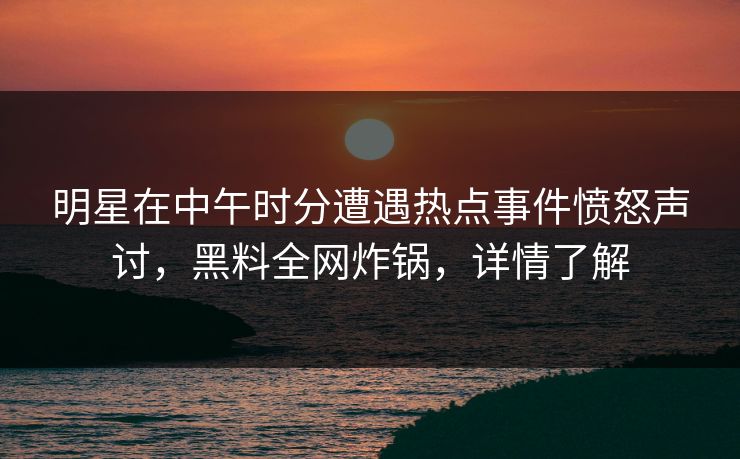 明星在中午时分遭遇热点事件愤怒声讨，黑料全网炸锅，详情了解