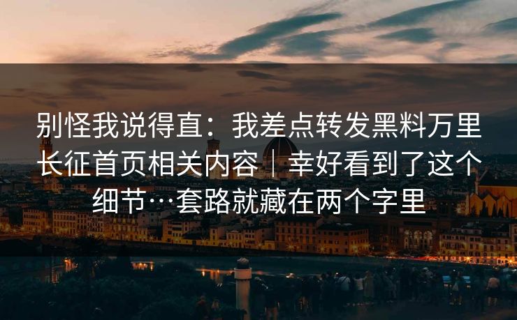 别怪我说得直:我差点转发黑料万里长征首页相关内容|幸好看到了这个细节…套路就藏在两个字里 别怪我说得直:我差点转发黑料万里长征首页相关内容|幸好看到了这个细节…套路就藏在两个字里