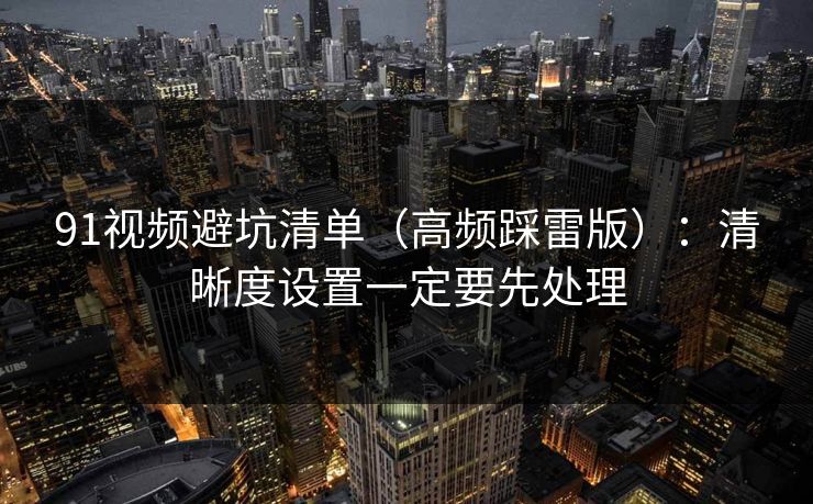 91视频避坑清单（高频踩雷版）：清晰度设置一定要先处理