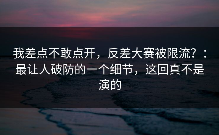 我差点不敢点开，反差大赛被限流？：最让人破防的一个细节，这回真不是演的